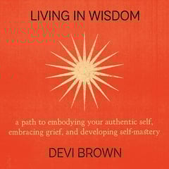 Living in Wisdom: A Path to Embodying Your Authentic Self, Embracing Grief, and Developing Self-Mastery