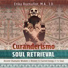 Curanderismo Soul Retrieval: Ancient Shamanic Wisdom to Restore the Sacred Energy of the Soul