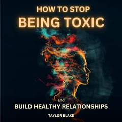 How to Stop Being Toxic and Build Healthy Relationships: Become Self-Aware, Stop Hurting Others, Quit Manipulative and Narcissistic Behaviors to Boost Confidence and Restore Inner Peace