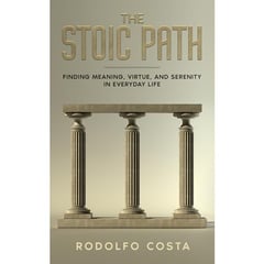 The Stoic Path: Finding Meaning, Virtue, and Serenity in Everyday Life