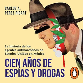 Cien años de espías y drogas [One Hundred Years of Spies and Drugs]: La historia de los agentes antinarcóticos de Estados Unidos en México [The Story of US Counternarcotics Agents in Mexico]