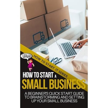 How to Start a Small Business: A Beginners Quick Start Guide to Brainstorming, Understanding, and Setting Up Your New Venture