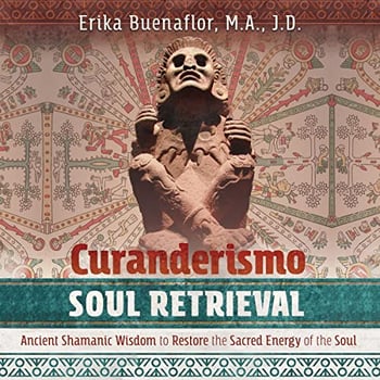 Curanderismo Soul Retrieval: Ancient Shamanic Wisdom to Restore the Sacred Energy of the Soul