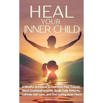 Heal Your Inner Child: A Mindful Workbook to Heal from Past Trauma, Mend Emotional Wounds, Break Toxic Patterns, Cultivate Self-Love, and Find Lasting Inner Peace