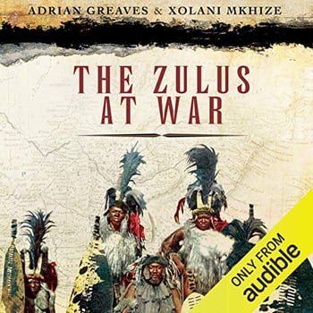 The Zulus at War: The History, Rise, and Fall of the Tribe That Washed Its Spears