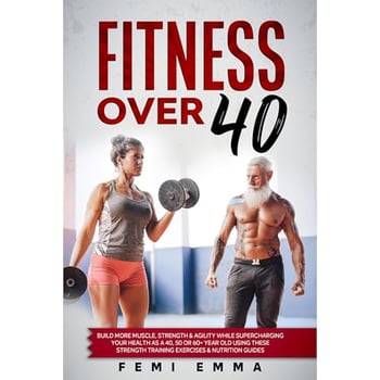Fitness Over 40: Build More Muscle, Strength & Agility While Supercharging Your Health As A 40, 50 Or 60+ Year Old Using These Strength Training Exercises & Nutrition Guides