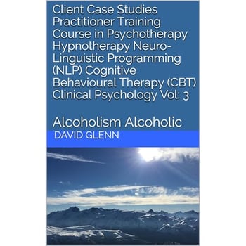 Client Case Studies Practitioner Training Course in Psychotherapy Hypnotherapy Neuro-Linguistic Programming (NLP) Cognitive Behavioural Therapy (CBT) Clinical Psychology Vol: 3: Alcoholism Alcoholic