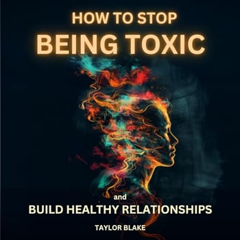 How to Stop Being Toxic and Build Healthy Relationships: Become Self-Aware, Stop Hurting Others, Quit Manipulative and Narcissistic Behaviors to Boost Confidence and Restore Inner Peace