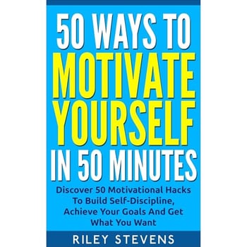 50 Ways To Motivate Yourself In 50 Minutes: Discover 50 Motivational Hacks To Build Self-Discipline, Achieve Your Goals And Get What You Want