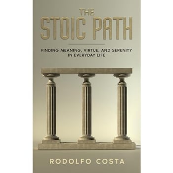The Stoic Path: Finding Meaning, Virtue, and Serenity in Everyday Life