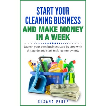 START YOUR CLEANING BUSINESS AND MAKE MONEY IN A WEEK: Launch your own business step by step with this guide and start making money now