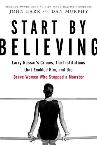 Start by Believing: Larry Nassar's Crimes, the Institutions that Enabled Him, and the Brave Women Who Stopped a Monster